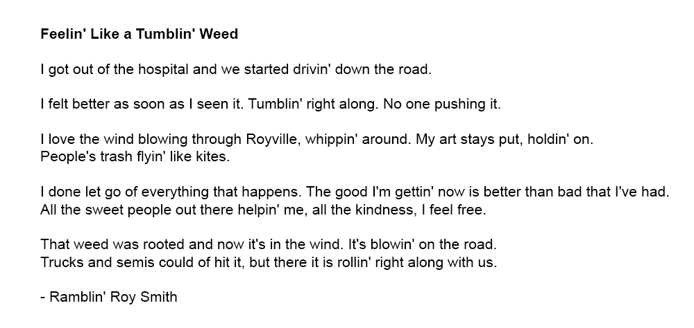 Feelin' Like a Tumblin' Weed: 
      I got out of the hospital and we started drivin' down the road./
      I felt better as soon as I seen it. Tumblin' right along. No one pushing it./
      I love the wind blowing through Royville, whippin' around. My art stays put, holdin' on./ 
      People's trash flyin' like kites. I love the wind blowing through Royville, whippin' around./ 
      I done let go of everything that happens. The good I'm gettin' now is better than bad that I've had. All the sweet people out there helpin' me, all the kindness, I feel free./
	  That weed was rooted and now it's in the wind. It's blowin' on the road. Trucks and semis could  of hit it, but there it is rollin' right along with us.